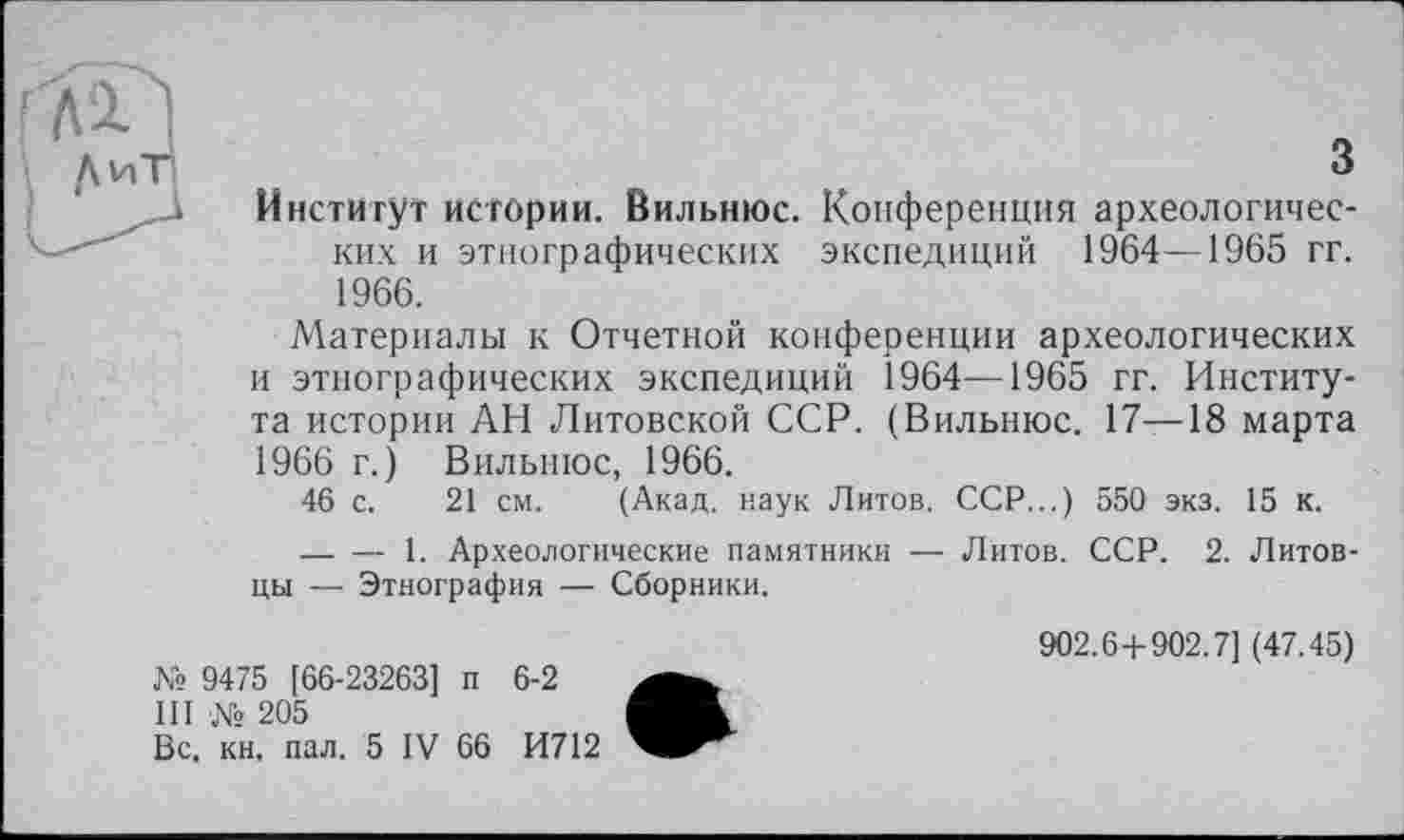﻿з
Институт истории. Вильнюс. Конференция археологических и этнографических экспедиций 1964—1965 гг. 1966.
Материалы к Отчетной конференции археологических и этнографических экспедиций 1964—1965 гг. Института истории АН Литовской ССР. (Вильнюс. 17—18 марта 1966 г.) Вильнюс, 1966.
46 с. 21 см. (Акад, наук Литов. ССР...) 550 экз. 15 к.
— — 1. Археологические памятники — Литов. ССР. 2. Литовцы — Этнография — Сборники.
№ 9475 [66-23263] п 6-2
III № 205
Вс, кн, пал. 5 IV 66 И712
902.6 + 902.7] (47.45)